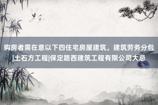 购房者需在意以下四住宅房屋建筑。建筑劳务分包|土石方工程|保定路西建筑工程有限公司大忌