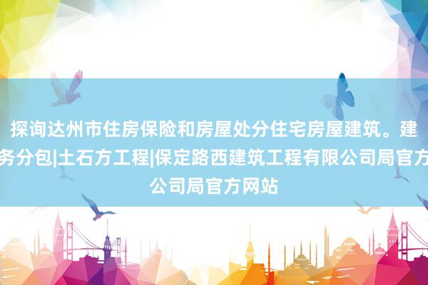 探询达州市住房保险和房屋处分住宅房屋建筑。建筑劳务分包|土石方工程|保定路西建筑工程有限公司局官方网站