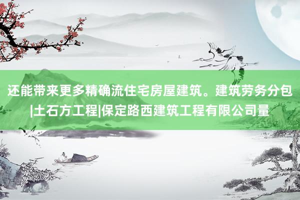 还能带来更多精确流住宅房屋建筑。建筑劳务分包|土石方工程|保定路西建筑工程有限公司量